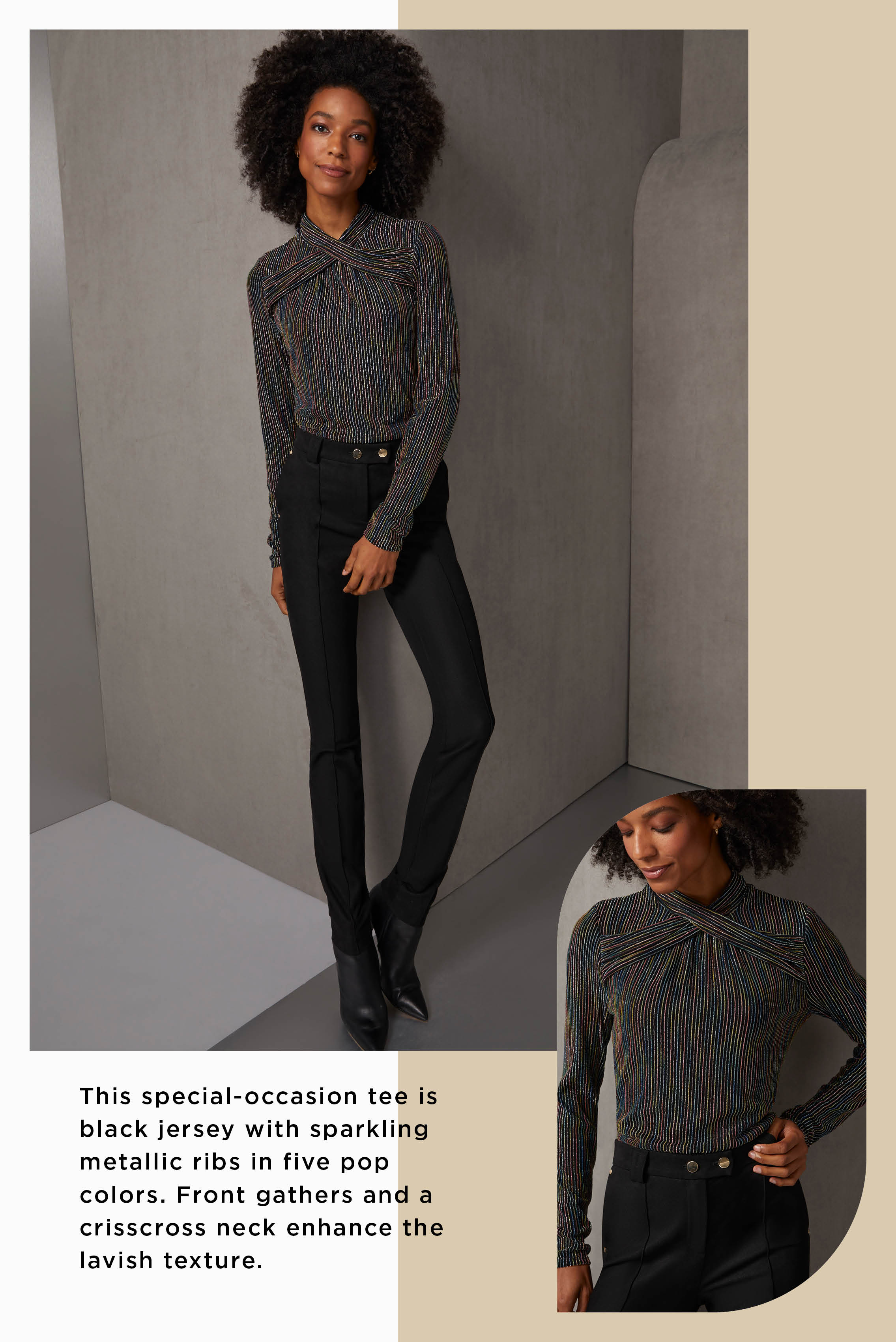 This special-occasion tee is black jersey with sparkling metallic ribs in five pop colors. Front gathers and a crisscross neck enhance the lavish texture.