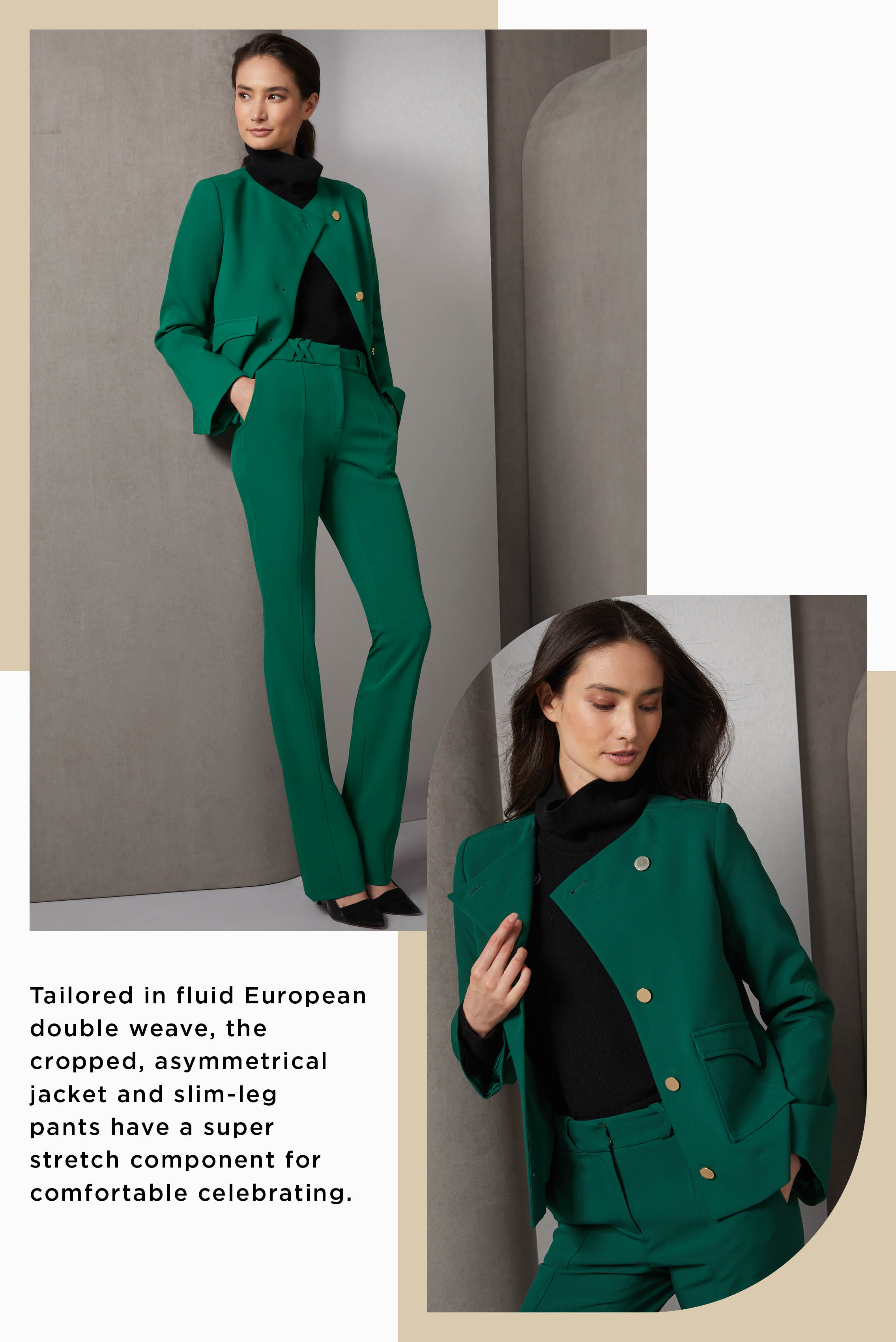 This classic suit dresses up the holidays in alpine green. Tailored in fluid European double weave, the cropped, asymmetrical jacket and slim-leg pants have a super stretch component for comfortable celebrating.
